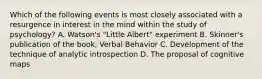 Which of the following events is most closely associated with a resurgence in interest in the mind within the study of psychology? A. Watson's "Little Albert" experiment B. Skinner's publication of the book, Verbal Behavior C. Development of the technique of analytic introspection D. The proposal of cognitive maps