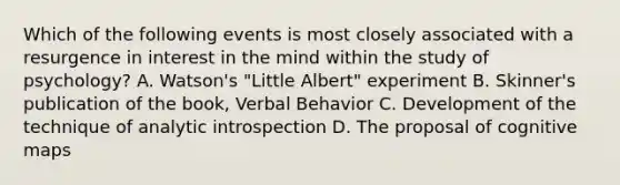 Which of the following events is most closely associated with a resurgence in interest in the mind within the study of psychology? A. Watson's "Little Albert" experiment B. Skinner's publication of the book, Verbal Behavior C. Development of the technique of analytic introspection D. The proposal of cognitive maps