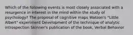 Which of the following events is most closely associated with a resurgence in interest in the mind within the study of psychology? The proposal of cognitive maps Watson's "Little Albert" experiment Development of the technique of analytic introspection Skinner's publication of the book, Verbal Behavior