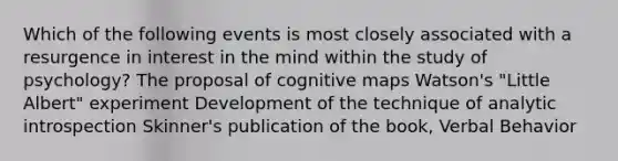 Which of the following events is most closely associated with a resurgence in interest in the mind within the study of psychology? The proposal of cognitive maps Watson's "Little Albert" experiment Development of the technique of analytic introspection Skinner's publication of the book, Verbal Behavior