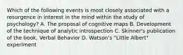 Which of the following events is most closely associated with a resurgence in interest in the mind within the study of psychology? A. The proposal of cognitive maps B. Development of the technique of analytic introspection C. Skinner's publication of the book, Verbal Behavior D. Watson's "Little Albert" experiment