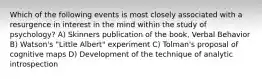 Which of the following events is most closely associated with a resurgence in interest in the mind within the study of psychology? A) Skinners publication of the book, Verbal Behavior B) Watson's "Little Albert" experiment C) Tolman's proposal of cognitive maps D) Development of the technique of analytic introspection