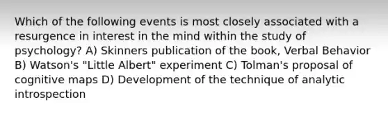 Which of the following events is most closely associated with a resurgence in interest in the mind within the study of psychology? A) Skinners publication of the book, Verbal Behavior B) Watson's "Little Albert" experiment C) Tolman's proposal of cognitive maps D) Development of the technique of analytic introspection