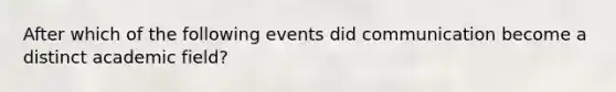 After which of the following events did communication become a distinct academic field?