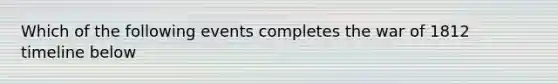 Which of the following events completes the war of 1812 timeline below