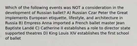 Which of the following events was NOT a consideration in the development of Russian ballet? A) Russian Czar Peter the Great implements European etiquette, lifestyle, and architecture in Russia B) Empress Anna imported a French ballet master Jean Baptiste Landé C) Catherine II establishes a role to director state supported theatres D) King Louis XIV establishes the first school of ballet