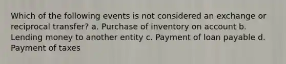 Which of the following events is not considered an exchange or reciprocal transfer? a. Purchase of inventory on account b. Lending money to another entity c. Payment of loan payable d. Payment of taxes