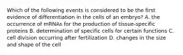 Which of the following events is considered to be the first evidence of differentiation in the cells of an embryo? A. the occurrence of mRNAs for the production of tissue-specific proteins B. determination of specific cells for certain functions C. cell division occurring after fertilization D. changes in the size and shape of the cell