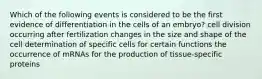 Which of the following events is considered to be the first evidence of differentiation in the cells of an embryo? cell division occurring after fertilization changes in the size and shape of the cell determination of specific cells for certain functions the occurrence of mRNAs for the production of tissue-specific proteins