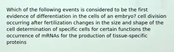 Which of the following events is considered to be the first evidence of differentiation in the cells of an embryo? cell division occurring after fertilization changes in the size and shape of the cell determination of specific cells for certain functions the occurrence of mRNAs for the production of tissue-specific proteins