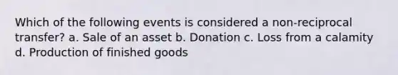 Which of the following events is considered a non-reciprocal transfer? a. Sale of an asset b. Donation c. Loss from a calamity d. Production of finished goods