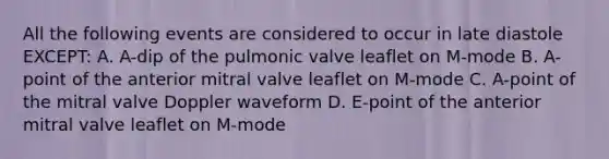 All the following events are considered to occur in late diastole EXCEPT: A. A-dip of the pulmonic valve leaflet on M-mode B. A-point of the anterior mitral valve leaflet on M-mode C. A-point of the mitral valve Doppler waveform D. E-point of the anterior mitral valve leaflet on M-mode