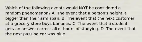 Which of the following events would NOT be considered a random phenomenon? A. The event that a person's height is bigger than their arm span. B. The event that the next customer at a grocery store buys bananas. C. The event that a student gets an answer correct after hours of studying. D. The event that the next passing car was blue.