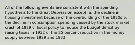 All of the following events are consistent with the spending hypothesis to the Great Depression except: a. the decline in housing investment because of the overbuilding of the 1920s b. the decline in consumption spending caused by the stock market crash of 1929 c. fiscal policy to reduce the budget deficit by raising taxes in 1932 d. the 25 percent reduction in the money supply between 1929 and 1933