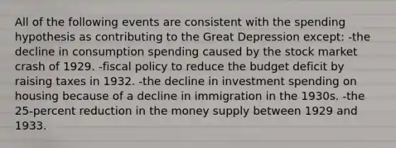 All of the following events are consistent with the spending hypothesis as contributing to the Great Depression except: -the decline in consumption spending caused by the stock market crash of 1929. -fiscal policy to reduce the budget deficit by raising taxes in 1932. -the decline in investment spending on housing because of a decline in immigration in the 1930s. -the 25-percent reduction in the money supply between 1929 and 1933.