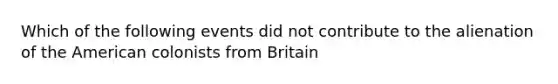 Which of the following events did not contribute to the alienation of the American colonists from Britain