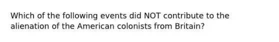 Which of the following events did NOT contribute to the alienation of the American colonists from Britain?