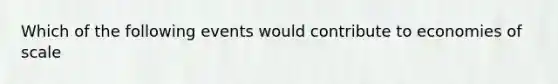 Which of the following events would contribute to economies of scale