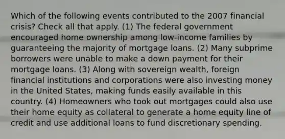 Which of the following events contributed to the 2007 financial crisis? Check all that apply. (1) The federal government encouraged home ownership among low-income families by guaranteeing the majority of mortgage loans. (2) Many subprime borrowers were unable to make a down payment for their mortgage loans. (3) Along with sovereign wealth, foreign financial institutions and corporations were also investing money in the United States, making funds easily available in this country. (4) Homeowners who took out mortgages could also use their home equity as collateral to generate a home equity line of credit and use additional loans to fund discretionary spending.