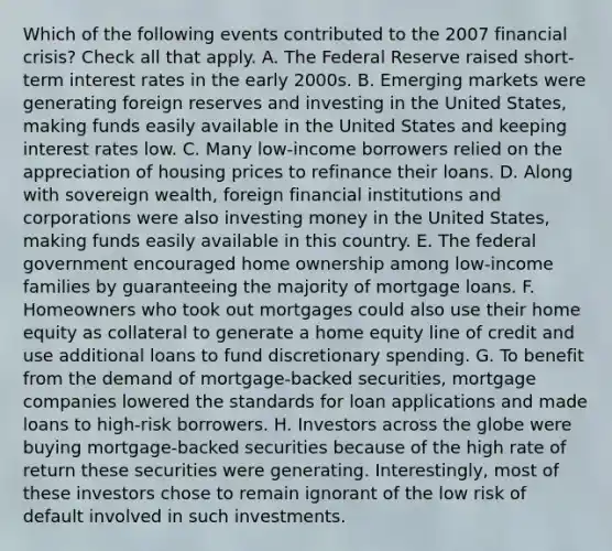 Which of the following events contributed to the 2007 financial crisis? Check all that apply. A. The Federal Reserve raised short-term interest rates in the early 2000s. B. Emerging markets were generating foreign reserves and investing in the United States, making funds easily available in the United States and keeping interest rates low. C. Many low-income borrowers relied on the appreciation of housing prices to refinance their loans. D. Along with sovereign wealth, foreign financial institutions and corporations were also investing money in the United States, making funds easily available in this country. E. The federal government encouraged home ownership among low-income families by guaranteeing the majority of mortgage loans. F. Homeowners who took out mortgages could also use their home equity as collateral to generate a home equity line of credit and use additional loans to fund discretionary spending. G. To benefit from the demand of mortgage-backed securities, mortgage companies lowered the standards for loan applications and made loans to high-risk borrowers. H. Investors across the globe were buying mortgage-backed securities because of the high rate of return these securities were generating. Interestingly, most of these investors chose to remain ignorant of the low risk of default involved in such investments.