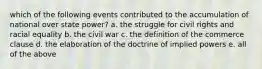 which of the following events contributed to the accumulation of national over state power? a. the struggle for civil rights and racial equality b. the civil war c. the definition of the commerce clause d. the elaboration of the doctrine of implied powers e. all of the above