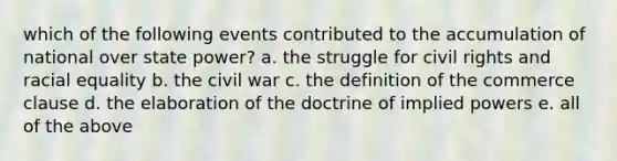 which of the following events contributed to the accumulation of national over state power? a. the struggle for civil rights and racial equality b. the civil war c. the definition of the commerce clause d. the elaboration of the doctrine of implied powers e. all of the above