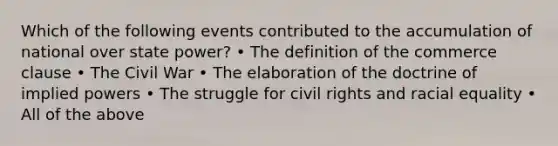 Which of the following events contributed to the accumulation of national over state power? • The definition of the commerce clause • The Civil War • The elaboration of the doctrine of implied powers • The struggle for civil rights and racial equality • All of the above