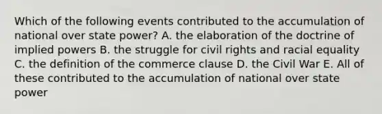 Which of the following events contributed to the accumulation of national over state power? A. the elaboration of the doctrine of implied powers B. the struggle for civil rights and racial equality C. the definition of the commerce clause D. the Civil War E. All of these contributed to the accumulation of national over state power