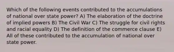 Which of the following events contributed to the accumulations of national over state power? A) The elaboration of the doctrine of implied powers B) The Civil War C) The struggle for civil rights and racial equality D) The definition of the commerce clause E) All of these contributed to the accumulation of national over state power.