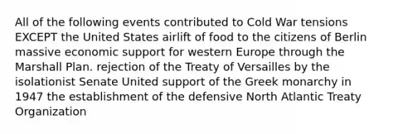 All of the following events contributed to Cold War tensions EXCEPT the United States airlift of food to the citizens of Berlin massive economic support for western Europe through the Marshall Plan. rejection of the Treaty of Versailles by the isolationist Senate United support of the Greek monarchy in 1947 the establishment of the defensive North Atlantic Treaty Organization