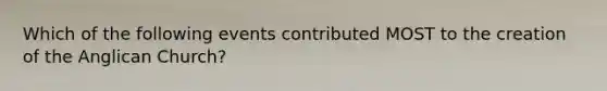 Which of the following events contributed MOST to the creation of the Anglican Church?