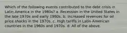 Which of the following events contributed to the debt crisis in Latin America in the 1980s? a. Recession in the United States in the late 1970s and early 1980s. b. Increased revenues for oil price shocks in the 1970s. c. High tariffs in Latin American countries in the 1960s and 1970s. d. All of the above.