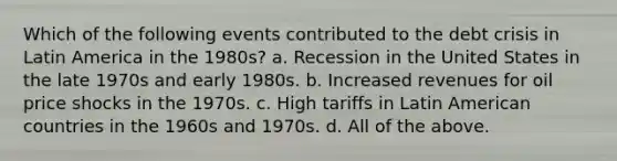 Which of the following events contributed to the debt crisis in Latin America in the 1980s? a. Recession in the United States in the late 1970s and early 1980s. b. Increased revenues for oil price shocks in the 1970s. c. High tariffs in Latin American countries in the 1960s and 1970s. d. All of the above.