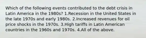 Which of the following events contributed to the debt crisis in Latin America in the 1980s? 1.Recession in the United States in the late 1970s and early 1980s. 2.Increased revenues for oil price shocks in the 1970s. 3.High tariffs in Latin American countries in the 1960s and 1970s. 4.All of the above.