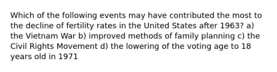 Which of the following events may have contributed the most to the decline of fertility rates in the United States after 1963? a) the Vietnam War b) improved methods of family planning c) the Civil Rights Movement d) the lowering of the voting age to 18 years old in 1971