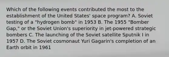 Which of the following events contributed the most to the establishment of the United States' space program? A. Soviet testing of a "hydrogen bomb" in 1953 B. The 1955 "Bomber Gap," or the Soviet Union's superiority in jet-powered strategic bombers C. The launching of the Soviet satellite Sputnik I in 1957 D. The Soviet cosmonaut Yuri Gagarin's completion of an Earth orbit in 1961