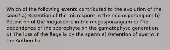 Which of the following events contributed to the evolution of the seed? a) Retention of the microspore in the microsporangium b) Retention of the megaspore in the megasporangium c) The dependence of the sporophyte on the gametophyte generation d) The loss of the flagella by the sperm e) Retention of sperm in the Antheridia