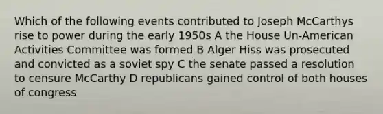 Which of the following events contributed to Joseph McCarthys rise to power during the early 1950s A the House Un-American Activities Committee was formed B Alger Hiss was prosecuted and convicted as a soviet spy C the senate passed a resolution to censure McCarthy D republicans gained control of both houses of congress