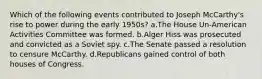 Which of the following events contributed to Joseph McCarthy's rise to power during the early 1950s? a.The House Un-American Activities Committee was formed. b.Alger Hiss was prosecuted and convicted as a Soviet spy. c.The Senate passed a resolution to censure McCarthy. d.Republicans gained control of both houses of Congress.