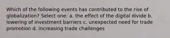 Which of the following events has contributed to the rise of globalization? Select one: a. the effect of the digital divide b. lowering of investment barriers c. unexpected need for trade promotion d. increasing trade challenges