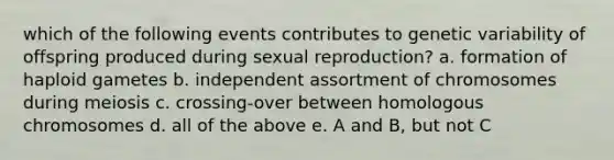 which of the following events contributes to genetic variability of offspring produced during sexual reproduction? a. formation of haploid gametes b. independent assortment of chromosomes during meiosis c. crossing-over between homologous chromosomes d. all of the above e. A and B, but not C