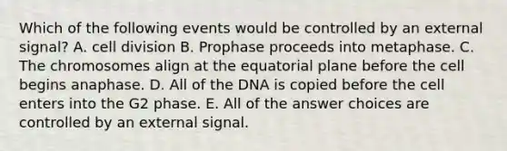 Which of the following events would be controlled by an external signal? A. cell division B. Prophase proceeds into metaphase. C. The chromosomes align at the equatorial plane before the cell begins anaphase. D. All of the DNA is copied before the cell enters into the G2 phase. E. All of the answer choices are controlled by an external signal.