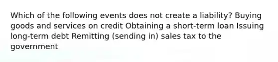 Which of the following events does not create a liability? Buying goods and services on credit Obtaining a short-term loan Issuing long-term debt Remitting (sending in) sales tax to the government