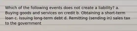 Which of the following events does not create a liability? a. Buying goods and services on credit b. Obtaining a short-term loan c. Issuing long-term debt d. Remitting (sending in) sales tax to the government