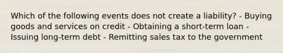 Which of the following events does not create a liability? - Buying goods and services on credit - Obtaining a short-term loan - Issuing long-term debt - Remitting sales tax to the government