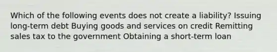 Which of the following events does not create a liability? Issuing long-term debt Buying goods and services on credit Remitting sales tax to the government Obtaining a short-term loan