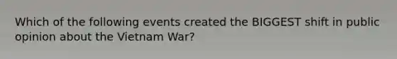 Which of the following events created the BIGGEST shift in public opinion about the Vietnam War?