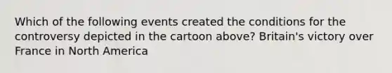Which of the following events created the conditions for the controversy depicted in the cartoon above? Britain's victory over France in North America