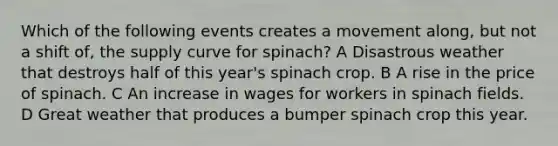 Which of the following events creates a movement along, but not a shift of, the supply curve for spinach? A Disastrous weather that destroys half of this year's spinach crop. B A rise in the price of spinach. C An increase in wages for workers in spinach fields. D Great weather that produces a bumper spinach crop this year.