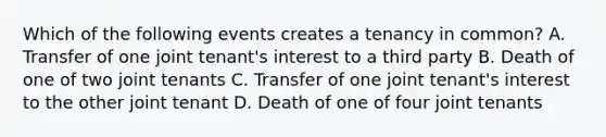 Which of the following events creates a tenancy in common? A. Transfer of one joint tenant's interest to a third party B. Death of one of two joint tenants C. Transfer of one joint tenant's interest to the other joint tenant D. Death of one of four joint tenants